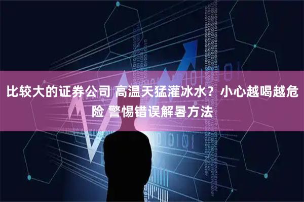 比较大的证券公司 高温天猛灌冰水？小心越喝越危险 警惕错误解暑方法