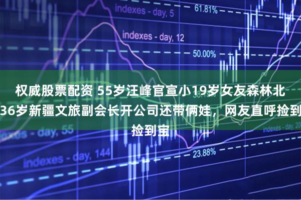 权威股票配资 55岁汪峰官宣小19岁女友森林北，36岁新疆文旅副会长开公司还带俩娃，网友直呼捡到宝