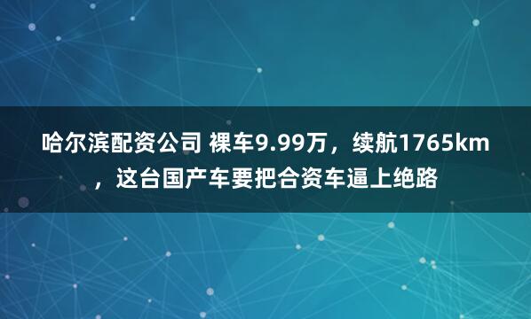 哈尔滨配资公司 裸车9.99万，续航1765km，这台国产车要把合资车逼上绝路