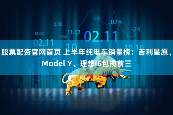 股票配资官网首页 上半年纯电车销量榜：吉利星愿、Model Y、理想i6包揽前三