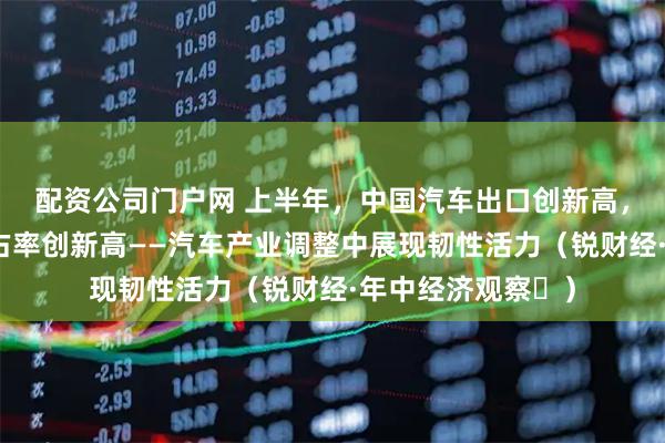 配资公司门户网 上半年，中国汽车出口创新高，自主品牌国内市占率创新高——汽车产业调整中展现韧性活力（锐财经·年中经济观察⑫）