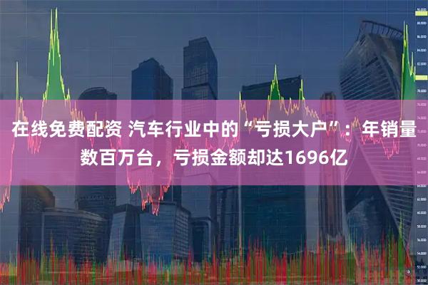 在线免费配资 汽车行业中的“亏损大户”:年销量数百万台,亏损金额却达1696亿